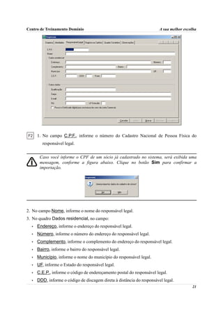 Centro de Treinamento Domínio                                           A sua melhor escolha




      1. No campo C.P.F., informe o número do Cadastro Nacional de Pessoa Física do
        responsável legal.


       Caso você informe o CPF de um sócio já cadastrado no sistema, será exibida uma
       mensagem, conforme a figura abaixo. Clique no botão Sim para confirmar a
       importação.




2. No campo Nome, informe o nome do responsável legal.
3. No quadro Dados residencial, no campo:
  •   Endereço, informe o endereço do responsável legal.
  •   Número, informe o número do endereço do responsável legal.
  •   Complemento, informe o complemento do endereço do responsável legal.
  •   Bairro, informe o bairro do responsável legal.
  •   Município, informe o nome do município do responsável legal.
  •   UF, informe o Estado do responsável legal.
  •   C.E.P., informe o código de endereçamento postal do responsável legal.
  •   DDD, informe o código de discagem direta à distância do responsável legal.
                                                                                         21
 