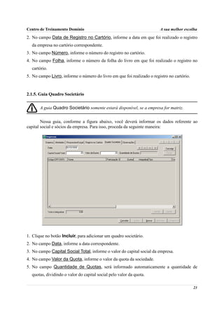Centro de Treinamento Domínio                                           A sua melhor escolha
2. No campo Data de Registro no Cartório, informe a data em que foi realizado o registro
  da empresa no cartório correspondente.
3. No campo Número, informe o número do registro no cartório.
4. No campo Folha, informe o número da folha do livro em que foi realizado o registro no
  cartório.
5. No campo Livro, informe o número do livro em que foi realizado o registro no cartório.



2.1.5. Guia Quadro Societário


       A guia Quadro Societário somente estará disponível, se a empresa for matriz.


        Nessa guia, conforme a figura abaixo, você deverá informar os dados referente ao
capital social e sócios da empresa. Para isso, proceda da seguinte maneira:




1. Clique no botão Incluir, para adicionar um quadro societário.
2. No campo Data, informe a data correspondente.
3. No campo Capital Social Total, informe o valor do capital social da empresa.
4. No campo Valor da Quota, informe o valor da quota da sociedade.
5. No campo Quantidade de Quotas, será informado automaticamente a quantidade de
  quotas, dividindo o valor do capital social pelo valor da quota.

                                                                                            23
 