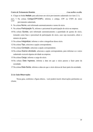 Centro de Treinamento Domínio                                              A sua melhor escolha

6. Clique no botão Incluir, para adicionar um sócio previamente cadastrado (ver item 2.3.).
      7. Na coluna Código/CPF/CNPJ, informe o código, CPF ou CNPJ do sócio
            previamente cadastrado.
8. Na coluna Nome, será informado automaticamente o nome do sócio.
9. Na coluna Participação %, informe o percentual de participação do sócio na empresa.
10.Na coluna Quotas, será informado automaticamente a quantidade de quotas do sócio,
   tomando como base o percentual de participação do sócio, caso seja necessário, altere o
   número de quotas.
11.Na coluna Integralizar, informe o valor a integralizar desse sócio.
12.Na coluna Tipo, selecione a opção correspondente.
13.Na coluna Condição, selecione a opção correspondente.
14.Na coluna Exerce atividade, selecione a opção correspondente, para informar se o sócio
   cadastrado exercerá alguma atividade na empresa.
15.Na coluna Cargo, informe o cargo do sócio.
16.Na coluna Data Ingresso, informe a data em que o sócio passou a fazer parte da
   sociedade.
17.Na coluna Data Saída, informe a data em que o sócio deixou de fazer parte da sociedade.



2.1.6. Guia Observações

           Nessa guia, conforme a figura abaixo, você poderá inserir observações pertinentes ao
cliente.




                                                                                              24
 