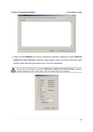 Centro de Treinamento Domínio                                          A sua melhor escolha




1. Clique no botão Gravar, para salvar as alterações realizadas. Aparecerá a janela Sistemas
  usados por esta empresa, conforme a figura abaixo, onde você deverá selecionar quais
  sistemas serão utilizados pela empresa que você está cadastrando.


       Os sistemas relacionados na janela Sistemas usados por esta empresa, somente
       estarão disponíveis de acordo com o tipo de licença de uso do sistema.




                                                                                         25
 