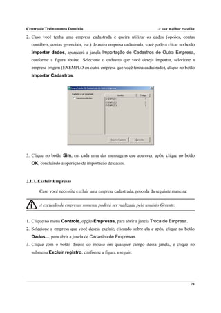 Centro de Treinamento Domínio                                            A sua melhor escolha
2. Caso você tenha uma empresa cadastrada e queira utilizar os dados (opções, contas
  contábeis, contas gerenciais, etc.) de outra empresa cadastrada, você poderá clicar no botão
  Importar dados, aparecerá a janela Importação de Cadastros de Outra Empresa,
  conforme a figura abaixo. Selecione o cadastro que você deseja importar, selecione a
  empresa origem (EXEMPLO ou outra empresa que você tenha cadastrado), clique no botão
  Importar Cadastros.




3. Clique no botão Sim, em cada uma das mensagens que aparecer, após, clique no botão
  OK, concluindo a operação de importação de dados.



2.1.7. Excluir Empresas

       Caso você necessite excluir uma empresa cadastrada, proceda da seguinte maneira:


      A exclusão de empresas somente poderá ser realizada pelo usuário Gerente.


1. Clique no menu Controle, opção Empresas, para abrir a janela Troca de Empresa.
2. Selecione a empresa que você deseja excluir, clicando sobre ela e após, clique no botão
  Dados..., para abrir a janela de Cadastro de Empresas.
3. Clique com o botão direito do mouse em qualquer campo dessa janela, e clique no
  submenu Excluir registro, conforme a figura a seguir:




                                                                                           26
 