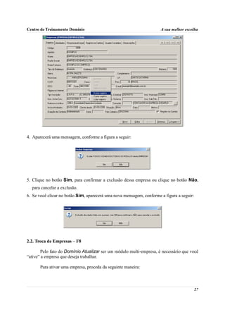 Centro de Treinamento Domínio                                         A sua melhor escolha




4. Aparecerá uma mensagem, conforme a figura a seguir:




5. Clique no botão Sim, para confirmar a exclusão dessa empresa ou clique no botão Não,
  para cancelar a exclusão.
6. Se você clicar no botão Sim, aparecerá uma nova mensagem, conforme a figura a seguir:




2.2. Troca de Empresas – F8

        Pelo fato do Domínio Atualizar ser um módulo multi-empresa, é necessário que você
“ative” a empresa que deseja trabalhar.

       Para ativar uma empresa, proceda da seguinte maneira:



                                                                                           27
 