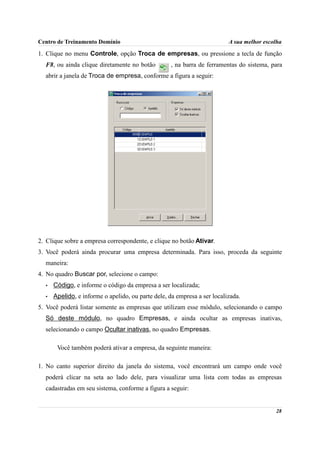 Centro de Treinamento Domínio                                             A sua melhor escolha

1. Clique no menu Controle, opção Troca de empresas, ou pressione a tecla de função
  F8, ou ainda clique diretamente no botão         , na barra de ferramentas do sistema, para
  abrir a janela de Troca de empresa, conforme a figura a seguir:




2. Clique sobre a empresa correspondente, e clique no botão Ativar.
3. Você poderá ainda procurar uma empresa determinada. Para isso, proceda da seguinte
  maneira:
4. No quadro Buscar por, selecione o campo:
  •   Código, e informe o código da empresa a ser localizada;
  •   Apelido, e informe o apelido, ou parte dele, da empresa a ser localizada.
5. Você poderá listar somente as empresas que utilizam esse módulo, selecionando o campo
  Só deste módulo, no quadro Empresas, e ainda ocultar as empresas inativas,
  selecionando o campo Ocultar inativas, no quadro Empresas.

       Você também poderá ativar a empresa, da seguinte maneira:

1. No canto superior direito da janela do sistema, você encontrará um campo onde você
  poderá clicar na seta ao lado dele, para visualizar uma lista com todas as empresas
  cadastradas em seu sistema, conforme a figura a seguir:


                                                                                           28
 