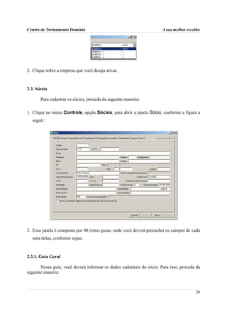 Centro de Treinamento Domínio                                          A sua melhor escolha




2. Clique sobre a empresa que você deseja ativar.



2.3. Sócios

       Para cadastrar os sócios, proceda da seguinte maneira:

1. Clique no menu Controle, opção Sócios, para abrir a janela Sócio, conforme a figura a
  seguir:




2. Essa janela é composta por 08 (oito) guias, onde você deverá preencher os campos de cada
  uma delas, conforme segue.



2.3.1. Guia Geral

       Nessa guia, você deverá informar os dados cadastrais do sócio. Para isso, proceda da
seguinte maneira:



                                                                                        29
 
