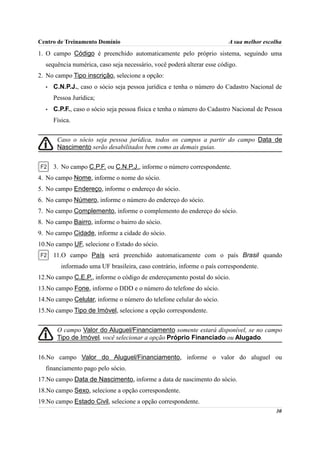 Centro de Treinamento Domínio                                           A sua melhor escolha
1. O campo Código é preenchido automaticamente pelo próprio sistema, seguindo uma
  sequência numérica, caso seja necessário, você poderá alterar esse código.
2. No campo Tipo inscrição, selecione a opção:
  •   C.N.P.J., caso o sócio seja pessoa jurídica e tenha o número do Cadastro Nacional de
      Pessoa Jurídica;
  •   C.P.F., caso o sócio seja pessoa física e tenha o número do Cadastro Nacional de Pessoa
      Física.


       Caso o sócio seja pessoa jurídica, todos os campos a partir do campo Data de
       Nascimento serão desabilitados bem como as demais guias.


      3. No campo C.P.F. ou C.N.P.J., informe o número correspondente.
4. No campo Nome, informe o nome do sócio.
5. No campo Endereço, informe o endereço do sócio.
6. No campo Número, informe o número do endereço do sócio.
7. No campo Complemento, informe o complemento do endereço do sócio.
8. No campo Bairro, informe o bairro do sócio.
9. No campo Cidade, informe a cidade do sócio.
10.No campo UF, selecione o Estado do sócio.
      11.O campo País será preenchido automaticamente com o país Brasil quando
         informado uma UF brasileira, caso contrário, informe o país correspondente.
12.No campo C.E.P., informe o código de endereçamento postal do sócio.
13.No campo Fone, informe o DDD e o número do telefone do sócio.
14.No campo Celular, informe o número do telefone celular do sócio.
15.No campo Tipo de Imóvel, selecione a opção correspondente.


       O campo Valor do Aluguel/Financiamento somente estará disponível, se no campo
       Tipo de Imóvel, você selecionar a opção Próprio Financiado ou Alugado.


16.No campo Valor do Aluguel/Financiamento, informe o valor do aluguel ou
  financiamento pago pelo sócio.
17.No campo Data de Nascimento, informe a data de nascimento do sócio.
18.No campo Sexo, selecione a opção correspondente.
19.No campo Estado Civil, selecione a opção correspondente.
                                                                                          30
 