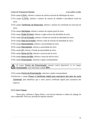 Centro de Treinamento Domínio                                          A sua melhor escolha
20.No campo C.N.H., informe o número da carteira nacional de habilitação do sócio.
21.No campo C.T.P.S., informe o número da carteira de trabalho e previdência social do
  sócio.
22.No campo Certificado de Reservista, informe o número do certificado de reservista do
  sócio.
23.No campo Identidade, informe o número do registro geral do sócio.
24.No campo Órgão Emissor, informe o órgão emissor da identidade do sócio.
25.No campo UF de Emissão, informe o Estado de emissão da identidade do sócio.
26.No campo Data de Emissão, informe a data de emissão da identidade do sócio.
27.No campo Nacionalidade, informe a nacionalidade do sócio.
28.No campo Naturalidade, informe a naturalidade do sócio.
29.No campo UF, informe o Estado da naturalidade do sócio.
30.No campo Nome do Pai, informe o nome do pai do sócio.
31.No campo Nome da Mãe, informe o nome da mãe do sócio.
32.No campo Emancipado, selecione a opção correspondente.


       O campo Forma de Emancipação somente estará disponível, se no campo
       Emancipado, você selecionar a opção Sim.


33.No campo Forma de Emancipação, selecione a opção correspondente.
34.Selecione o campo Possui o Certificado digital para assinatura dos atos da Junta
  Comercial, para identificar que o sócio possui certificado digital para assinatura dos
  arquivos.



2.3.2. Guia Cônjuge

       Nessa guia, conforme a figura abaixo, você deverá informar os dados do cônjuge do
sócio cadastrado. Para isso, proceda da seguinte maneira:




                                                                                        31
 
