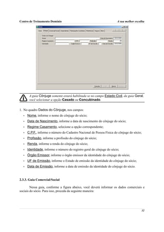 Centro de Treinamento Domínio                                          A sua melhor escolha




       A guia Cônjuge somente estará habilitada se no campo Estado Civil, da guia Geral,
       você selecionar a opção Casado ou Concubinado.


1. No quadro Dados do Cônjuge, nos campos:
  •   Nome, informe o nome do cônjuge do sócio;
  •   Data de Nascimento, informe a data de nascimento do cônjuge do sócio;
  •   Regime Casamento, selecione a opção correspondente;
  •   C.P.F., informe o número do Cadastro Nacional de Pessoa Física do cônjuge do sócio;
  •   Profissão, informe a profissão do cônjuge do sócio;
  •   Renda, informe a renda do cônjuge do sócio;
  •   Identidade, informe o número do registro geral do cônjuge do sócio;
  •   Órgão Emissor, informe o órgão emissor da identidade do cônjuge do sócio;
  •   UF de Emissão, informe o Estado de emissão da identidade do cônjuge do sócio;
  •   Data de Emissão, informe a data de emissão da identidade do cônjuge do sócio.



2.3.3. Guia Comercial/Social

        Nessa guia, conforme a figura abaixo, você deverá informar os dados comerciais e
sociais do sócio. Para isso, proceda da seguinte maneira:




                                                                                        32
 