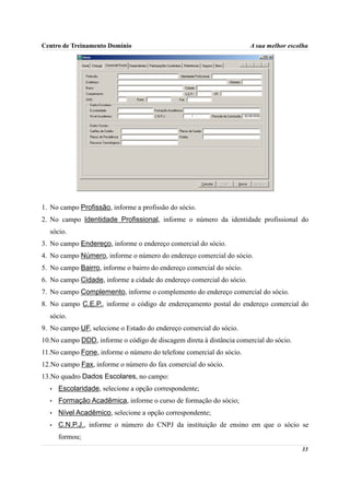 Centro de Treinamento Domínio                                          A sua melhor escolha




1. No campo Profissão, informe a profissão do sócio.
2. No campo Identidade Profissional, informe o número da identidade profissional do
  sócio.
3. No campo Endereço, informe o endereço comercial do sócio.
4. No campo Número, informe o número do endereço comercial do sócio.
5. No campo Bairro, informe o bairro do endereço comercial do sócio.
6. No campo Cidade, informe a cidade do endereço comercial do sócio.
7. No campo Complemento, informe o complemento do endereço comercial do sócio.
8. No campo C.E.P., informe o código de endereçamento postal do endereço comercial do
  sócio.
9. No campo UF, selecione o Estado do endereço comercial do sócio.
10.No campo DDD, informe o código de discagem direta à distância comercial do sócio.
11.No campo Fone, informe o número do telefone comercial do sócio.
12.No campo Fax, informe o número do fax comercial do sócio.
13.No quadro Dados Escolares, no campo:
  •   Escolaridade, selecione a opção correspondente;
  •   Formação Acadêmica, informe o curso de formação do sócio;
  •   Nível Acadêmico, selecione a opção correspondente;
  •   C.N.P.J., informe o número do CNPJ da instituição de ensino em que o sócio se
      formou;
                                                                                        33
 