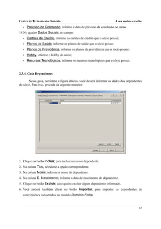 Centro de Treinamento Domínio                                           A sua melhor escolha
  •   Previsão de Conclusão, informe a data de previsão da conclusão do curso.
14.No quadro Dados Sociais, no campo:
  •   Cartões de Crédito, informe os cartões de crédito que o sócio possui;
  •   Planos de Saúde, informe os planos de saúde que o sócio possui;
  •   Planos de Previdência, informe os planos de previdência que o sócio possui;
  •   Hobby, informe o hobby do sócio;
  •   Recursos Tecnológicos, informe os recursos tecnológicos que o sócio possui.



2.3.4. Guia Dependentes

       Nessa guia, conforme a figura abaixo, você deverá informar os dados dos dependentes
do sócio. Para isso, proceda da seguinte maneira:




1. Clique no botão Incluir, para incluir um novo dependente.
2. Na coluna Tipo, selecione a opção correspondente.
3. Na coluna Nome, informe o nome do dependente.
4. Na coluna D. Nascimento, informe a data de nascimento do dependente.
5. Clique no botão Excluir, caso queira excluir algum dependente informado.
6. Você poderá também clicar no botão Importar, para importar os dependentes de
  contribuintes cadastrados no módulo Domínio Folha.


                                                                                         34
 
