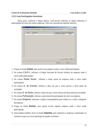 Centro de Treinamento Domínio                                           A sua melhor escolha

2.3.5. Guia Participações Societárias

        Nessa guia, conforme a figura abaixo, você deverá informar os dados referentes à
participação do sócio em outras empresas. Para isso, proceda da seguinte maneira:




1. Clique no botão Incluir, para incluir uma empresa onde o sócio tenha participação.
2. Na coluna C.N.P.J., informe o Código Nacional de Pessoa Jurídica da empresa onde o
  sócio tenha participação.
3. Na coluna Razão Social,       informe a razão social da empresa onde o sócio tenha
  participação.
4. Na coluna D. de Entrada, informe a data em que o sócio passou a fazer parte da
  sociedade.
5. Na coluna D. de Saída, informe a data em que o sócio deixou de fazer parte da sociedade.
6. Na coluna Participação, informe o percentual de participação do sócio na empresa.
7. Na coluna Dirigente, selecione a opção correspondente para indicar se o sócio é dirigente
  da empresa.
8. Clique no botão Excluir, caso queira excluir alguma empresa onde o sócio tenha
  participação.
9. Você poderá também clicar no botão Importar, para importar as empresas cadastradas no
  sistema em que esse sócio participa do quadro societário.



                                                                                         35
 