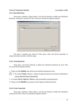 Centro de Treinamento Domínio                                                A sua melhor escolha

2.3.6. Guia Referências

       Nessa guia, conforme a figura abaixo, você deverá informar os dados das referências
bancárias, comerciais e pessoais do sócio. Para isso, proceda da seguinte maneira:




      Essa guia é composta por outras 03 (três) guias, onde você deverá preencher os
campos de cada uma delas, conforme segue:


2.3.6.1. Guia Bancárias

        Nessa guia, você deverá informar os dados das referências bancárias do sócio. Para
isso, proceda da seguinte maneira:

1. Clique no botão Incluir, para incluir uma referência bancária do sócio.
     2. Na coluna Código, informe o código da agência bancária previamente cadastrada no
        módulo Domínio Novo Honorários.
3. As colunas Nome, Agência e Banco, serão preenchidos automaticamente.
4. Clique no botão Excluir, caso queira excluir alguma referência bancária.



2.3.6.2. Guia Comerciais

      Nessa guia, conforme a figura abaixo, você deverá informar os dados das referências
comerciais do sócio. Para isso, proceda da seguinte maneira:


                                                                                              36
 