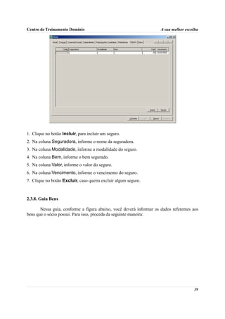 Centro de Treinamento Domínio                                        A sua melhor escolha




1. Clique no botão Incluir, para incluir um seguro.
2. Na coluna Seguradora, informe o nome da seguradora.
3. Na coluna Modalidade, informe a modalidade do seguro.
4. Na coluna Bem, informe o bem segurado.
5. Na coluna Valor, informe o valor do seguro.
6. Na coluna Vencimento, informe o vencimento do seguro.
7. Clique no botão Excluir, caso queira excluir algum seguro.



2.3.8. Guia Bens

       Nessa guia, conforme a figura abaixo, você deverá informar os dados referentes aos
bens que o sócio possui. Para isso, proceda da seguinte maneira:




                                                                                      39
 