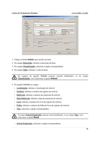 Centro de Treinamento Domínio                                            A sua melhor escolha




1. Clique no botão Incluir, para incluir um bem.
2. No campo Descrição, informe a descrição do bem.
3. No campo Classificação, selecione a opção correspondente.
4. No campo Valor, informe o valor do bem.


       Os campos do quadro Imóvel somente estarão habilitados, se no campo
       Classificação, você selecionar a opção Imóvel.


5. No quadro Imóvel, no campo:
  •   Localização, informe a localização do imóvel;
  •   Cartório, informe o cartório de registro do imóvel;
  •   Matrícula, informe o número da matrícula do imóvel;
  •   Data Matrícula, informe a data da matrícula do imóvel;
  •   Livro, informe o número do livro de registro do imóvel;
  •   Folha, informe o número da folha do livro de registro do imóvel;
  •   Tipo, selecione a opção correspondente;


       O campo Imóvel Explorado somente estará habilitado, se no campo Tipo, você
       selecionar a opção Rural.


  •   Imóvel Explorado, selecione a opção correspondente;

                                                                                          40
 