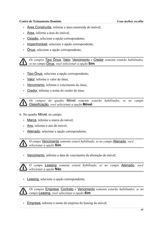 Centro de Treinamento Domínio                                           A sua melhor escolha
  •   Área Construída, informe a área construída do imóvel;
  •   Área, informe a área do imóvel;
  •   Cessão, selecione a opção correspondente;
  •   Impenhorável, selecione a opção correspondente;
  •   Ônus, selecione a opção correspondente;


       Os campos Tipo Ônus, Valor, Vencimento e Credor somente estarão habilitados,
       se no campo Ônus, você selecionar a opção Sim.


  •   Tipo Ônus, selecione a opção correspondente;
  •   Valor, informe o valor do ônus;
  •   Vencimento, informe o vencimento do ônus;
  •   Credor, informe o nome do credor do ônus.


       Os campos do quadro Móvel somente estarão habilitados, se no campo
       Classificação, você selecionar a opção Móvel.


6. No quadro Móvel, no campo:
  •   Marca, informe a marca do móvel;
  •   Ano, informe o ano do móvel;
  •   Alienado, selecione a opção correspondente;


       O campo Vencimento somente estará habilitado, se no campo Alienado, você
       selecionar a opção Sim.


  •   Vencimento, informe a data de vencimento da alienação do móvel;


       O campo Leasing somente estará habilitado, se no campo Alienado, você
       selecionar a opção Não.


  •   Leasing, selecione a opção correspondente;


       Os campos Empresa, Contrato e Vencimento somente estarão habilitados, se no
       campo Leasing, você selecionar a opção Sim.


  •   Empresa, informe o nome da empresa do leasing do móvel;
                                                                                         41
 