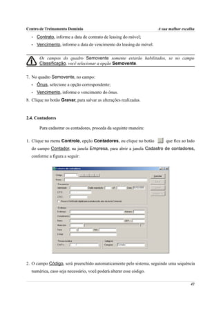 Centro de Treinamento Domínio                                         A sua melhor escolha
  •   Contrato, informe a data de contrato de leasing do móvel;
  •   Vencimento, informe a data de vencimento do leasing do móvel.


       Os campos do quadro Semovente somente estarão habilitados, se no campo
       Classificação, você selecionar a opção Semovente.


7. No quadro Semovente, no campo:
  •   Ônus, selecione a opção correspondente;
  •   Vencimento, informe o vencimento do ônus.
8. Clique no botão Gravar, para salvar as alterações realizadas.



2.4. Contadores

       Para cadastrar os contadores, proceda da seguinte maneira:

1. Clique no menu Controle, opção Contadores, ou clique no botão          que fica ao lado
  do campo Contador, na janela Empresa, para abrir a janela Cadastro de contadores,
  conforme a figura a seguir:




2. O campo Código, será preenchido automaticamente pelo sistema, seguindo uma sequência
  numérica, caso seja necessário, você poderá alterar esse código.

                                                                                       42
 