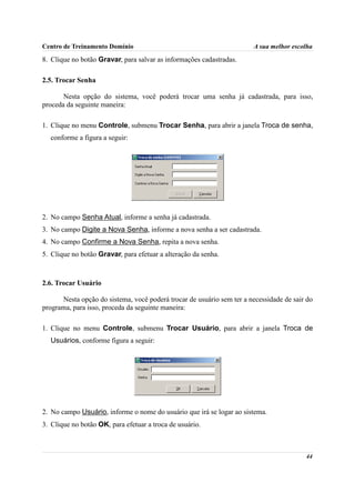Centro de Treinamento Domínio                                          A sua melhor escolha

8. Clique no botão Gravar, para salvar as informações cadastradas.

2.5. Trocar Senha

       Nesta opção do sistema, você poderá trocar uma senha já cadastrada, para isso,
proceda da seguinte maneira:

1. Clique no menu Controle, submenu Trocar Senha, para abrir a janela Troca de senha,
  conforme a figura a seguir:




2. No campo Senha Atual, informe a senha já cadastrada.
3. No campo Digite a Nova Senha, informe a nova senha a ser cadastrada.
4. No campo Confirme a Nova Senha, repita a nova senha.
5. Clique no botão Gravar, para efetuar a alteração da senha.



2.6. Trocar Usuário

      Nesta opção do sistema, você poderá trocar de usuário sem ter a necessidade de sair do
programa, para isso, proceda da seguinte maneira:

1. Clique no menu Controle, submenu Trocar Usuário, para abrir a janela Troca de
  Usuários, conforme figura a seguir:




2. No campo Usuário, informe o nome do usuário que irá se logar ao sistema.
3. Clique no botão OK, para efetuar a troca de usuário.



                                                                                         44
 