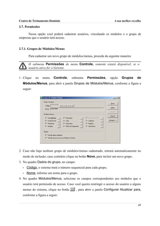 Centro de Treinamento Domínio                                          A sua melhor escolha

2.7. Permissões

      Nessa opção você poderá cadastrar usuários, vinculando os módulos e o grupo de
empresas que o usuário terá acesso.


2.7.1. Grupos de Módulos/Menus

       Para cadastrar um novo grupo de módulos/menus, proceda da seguinte maneira:

       O submenu Permissões do menu Controle, somente estará disponível, se o
       usuário ativo for o Gerente.


1. Clique   no    menu    Controle,    submenu     Permissões,       opção   Grupos      de
  Módulos/Menus, para abrir a janela Grupos de Módulos/Menus, conforme a figura a
  seguir:




2. Caso não haja nenhum grupo de módulos/menus cadastrado, entrará automaticamente no
  modo de inclusão; caso contrário clique no botão Novo, para incluir um novo grupo.
3. No quadro Dados do grupo, no campo:
  •   Código, o sistema trará o número sequencial para cada grupo;
  •   Nome, informe um nome para o grupo.
4. No quadro Módulos/Menus, selecione os campos correspondentes aos módulos que o
  usuário terá permissão de acesso. Caso você queira restringir o acesso do usuário a alguns
  menus do sistema, clique no botão        , para abrir a janela Configurar Atualizar para,
  conforme a figura a seguir:


                                                                                         45
 