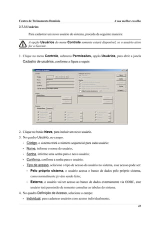 Centro de Treinamento Domínio                                              A sua melhor escolha

2.7.3.Usuários

          Para cadastrar um novo usuário do sistema, proceda da seguinte maneira:

          A opção Usuários do menu Controle somente estará disponível, se o usuário ativo
          for o Gerente.


1. Clique no menu Controle, submenu Permissões, opção Usuários, para abrir a janela
  Cadastro de usuários, conforme a figura a seguir:




2. Clique no botão Novo, para incluir um novo usuário.
3. No quadro Usuário, no campo:
  •   Código, o sistema trará o número sequencial para cada usuário;
  •   Nome, informe o nome do usuário;
  •   Senha, informe uma senha para o novo usuário;
  •   Confirma, confirme a senha para o usuário;
  •   Tipo de acesso, selecione o tipo de acesso do usuário no sistema, esse acesso pode ser:
      •    Pelo próprio sistema, o usuário acessa o banco de dados pelo próprio sistema,
           como normalmente já vêm sendo feito;
      •    Externo, o usuário vai ter acesso ao banco de dados externamente via ODBC, este
           usuário terá permissão de somente consultar as tabelas do sistema.
4. No quadro Definição de Acesso, selecione o campo:
  •   Individual, para cadastrar usuários com acesso individualmente;

                                                                                            48
 