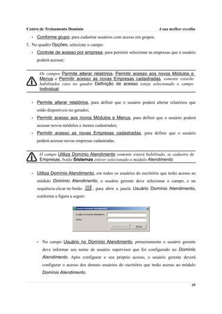 Centro de Treinamento Domínio                                          A sua melhor escolha
  •   Conforme grupo, para cadastrar usuários com acesso em grupos.
5. No quadro Opções, selecione o campo:
  •   Controle de acesso por empresa, para permitir selecionar as empresas que o usuário
      poderá acessar;


          Os campos Permite alterar relatórios, Permitir acesso aos novos Módulos e
          Menus e Permitir acesso as novas Empresas cadastradas, somente estarão
          habilitados caso no quadro Definição de acesso esteja selecionado o campo
          Individual.


  •   Permite alterar relatórios, para definir que o usuário poderá alterar relatórios que
      estão disponíveis no gerador;
  •   Permitir acesso aos novos Módulos e Menus, para definir que o usuário poderá
      acessar novos módulos e menus cadastrados;
  •   Permitir acesso as novas Empresas cadastradas, para definir que o usuário
      poderá acessar novas empresas cadastradas.


          O campo Utiliza Domínio Atendimento somente estará habilitado, se cadastro de
          Empresas, botão Sistemas estiver selecionado o módulo Atendimento.


  •   Utiliza Domínio Atendimento, em todos os usuários do escritório que terão acesso ao
      módulo Domínio Atendimento, o usuário gerente deve selecionar o campo, e na
      sequência clicar no botão       , para abrir a janela Usuário Domínio Atendimento,
      conforme a figura a seguir:




      •    No campo Usuário no Domínio Atendimento, primeiramente o usuário gerente
           deve informar seu nome de usuário supervisor que foi configurado no Domínio
           Atendimento. Após configurar o seu próprio acesso, o usuário gerente deverá
           configurar o acesso dos demais usuários do escritório que terão acesso ao módulo
           Domínio Atendimento.

                                                                                        49
 