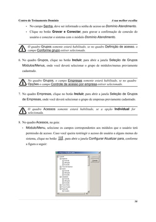 Centro de Treinamento Domínio                                           A sua melhor escolha
      •    No campo Senha, deve ser informado a senha de acesso ao Domínio Atendimento.
      •    Clique no botão Gravar e Conectar, para gravar a confirmação de conexão do
           usuário e conectar o sistema com o módulo Domínio Atendimento.


          O quadro Grupos somente estará habilitado, se no quadro Definição de acesso, o
          campo Conforme grupo estiver selecionado.


6. No quadro Grupos, clique no botão Incluir, para abrir a janela Seleção de Grupos
  Módulos/Menus, onde você deverá selecionar o grupo de módulos/menus previamente
  cadastrado.


          No quadro Grupos, o campo Empresas somente estará habilitado, se no quadro
          Opções o campo Controle de acesso por empresa estiver selecionado.


7. No quadro Empresas, clique no botão Incluir, para abrir a janela Seleção de Grupos
  de Empresas, onde você deverá selecionar o grupo de empresas previamente cadastrado.


          O quadro Acessos somente estará habilitado, se a opção Individual for
          selecionada.


8. No quadro Acessos, na guia:
  •   Módulo/Menu, selecione os campos correspondentes aos módulos que o usuário terá
      permissão de acesso. Caso você queira restringir o acesso do usuário a alguns menus do
      sistema, clique no botão     , para abrir a janela Configurar Atualizar para, conforme
      a figura a seguir:




                                                                                         50
 