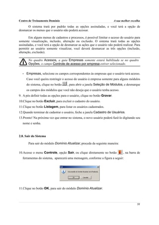 Centro de Treinamento Domínio                                              A sua melhor escolha
      O sistema trará por padrão todas as opções assinaladas, e você terá a opção de
desmarcar os menus que o usuário não poderá acessar.

        Em alguns menus de cadastros e processos, é possível limitar o acesso do usuário para
somente visualização, inclusão, alteração ou exclusão. O sistema trará todas as opções
assinaladas, e você terá a opção de desmarcar as ações que o usuário não poderá realizar. Para
permitir ao usuário somente visualizar, você deverá desmarcar as três opções (inclusão,
alteração, exclusão).

       No quadro Acessos, a guia Empresas somente estará habilitada se no quadro
       Opções, o campo Controle de acesso por empresa estiver selecionado.


  •   Empresas, selecione os campos correspondentes às empresas que o usuário terá acesso.
      Caso você queira restringir o acesso do usuário à empresa somente para alguns módulos
      do sistema, clique no botão    , para abrir a janela Seleção de Módulos, e desmarque
      os campos dos módulos que você não deseja que o usuário tenha acesso.
9. A pós definir todas as opções para o usuário, clique no botão Gravar.
10.Clique no botão Excluir, para excluir o cadastro do usuário.
11.Clique no botão Listagem, para listar os usuários cadastrados.
12.Quando terminar de cadastrar o usuário, feche a janela Cadastro de Usuários.
13.Pronto! Na próxima vez que entrar no sistema, o novo usuário poderá fazê-lo digitando seu
  nome e senha.



2.8. Sair do Sistema

       Para sair do módulo Domínio Atualizar, proceda da seguinte maneira:

10.Acesse o menu Controle, opção Sair, ou clique diretamente no botão             , na barra de
  ferramentas do sistema, aparecerá uma mensagem, conforme a figura a seguir:




11.Clique no botão OK, para sair do módulo Domínio Atualizar.



                                                                                            51
 