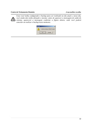 Centro de Treinamento Domínio                                       A sua melhor escolha

      Caso você tenha configurado o backup para ser realizado no dia atual e, nesse dia,
      você ainda não tenha efetuado o mesmo; antes de aparecer a mensagem de saída do
      sistema, aparecerá a mensagem conforme a figura abaixo, onde você poderá
      cancelar ou realizar o backup neste momento.




                                                                                     52
 