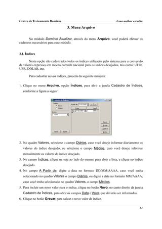 Centro de Treinamento Domínio                                           A sua melhor escolha

                                    3. Menu Arquivo

       No módulo Domínio Atualizar, através do menu Arquivo, você poderá efetuar os
cadastros necessários para esse módulo.


3.1. Índices

       Nesta opção são cadastrados todos os índices utilizados pelo sistema para a conversão
de valores expressos em moeda corrente nacional para os índices desejados, tais como: UFIR,
UFR, DÓLAR, etc.

       Para cadastrar novos índices, proceda da seguinte maneira:

1. Clique no menu Arquivo, opção Índices, para abrir a janela Cadastro de Índices,
  conforme a figura a seguir:




2. No quadro Valores, selecione o campo Diários, caso você deseje informar diariamente os
  valores do índice desejado, ou selecione o campo Médios, caso você deseje informar
  mensalmente os valores do índice desejado.
3. No campo Índices, clique na seta ao lado do mesmo para abrir a lista, e clique no índice
  desejado.
4. No campo A Partir de, digite a data no formato DD/MM/AAAA, caso você tenha
  selecionado no quadro Valores o campo Diários, ou digite a data no formato MM/AAAA,
  caso você tenha selecionado no quadro Valores, o campo Médios.
5. Para incluir um novo valor para o índice, clique no botão Novo, no canto direito da janela
  Cadastro de Índices, para abrir os campos Data e Valor, que deverão ser informados.
6. Clique no botão Gravar, para salvar o novo valor de índice.

                                                                                          53
 