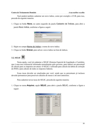 Centro de Treinamento Domínio                                               A sua melhor escolha
       Você poderá também cadastrar um novo índice, como por exemplo o CUB, para isso,
proceda da seguinte maneira:

1. Clique no botão Novo, no canto esquerdo da janela Cadastro de Índices, para abrir a
  janela Novo índice, conforme a figura a seguir:




2. Digite no campo Nome do índice, o nome do novo índice.
3. Clique no botão Gravar, para salvar o novo índice na lista de índices.



3.2. SELIC

       Nesta opção, você irá cadastrar o SELIC (Sistema Especial de Liquidação e Custódia),
que é uma taxa referencial informada mensalmente pelo governo, para indicar um percentual
de cálculo para os impostos em atraso. O SELIC é utilizado para cálculo da tabela de correção
do INSS e para cálculo de todos os impostos federais.

       Essas taxas deverão ser atualizadas por você, sendo que os percentuais já inclusos
deverão permanecer para possíveis cálculos de meses e até anos anteriores.

       Para cadastrar novas taxas do SELIC, proceda da seguinte maneira:

1. Clique no menu Arquivo, opção SELIC, para abrir a janela SELIC, conforme a figura a
  seguir:




                                                                                             54
 