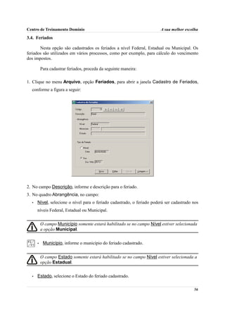 Centro de Treinamento Domínio                                           A sua melhor escolha

3.4. Feriados

       Nesta opção são cadastrados os feriados a nível Federal, Estadual ou Municipal. Os
feriados são utilizados em vários processos, como por exemplo, para cálculo do vencimento
dos impostos.

          Para cadastrar feriados, proceda da seguinte maneira:

1. Clique no menu Arquivo, opção Feriados, para abrir a janela Cadastro de Feriados,
  conforme a figura a seguir:




2. No campo Descrição, informe e descrição para o feriado.
3. No quadro Abrangência, no campo:
  •   Nível, selecione o nível para o feriado cadastrado, o feriado poderá ser cadastrado nos
      níveis Federal, Estadual ou Municipal.


          O campo Município somente estará habilitado se no campo Nível estiver selecionada
          a opção Municipal.


      •    Município, informe o município do feriado cadastrado.


          O campo Estado somente estará habilitado se no campo Nível estiver selecionada a
          opção Estadual.


  •   Estado, selecione o Estado do feriado cadastrado.

                                                                                          56
 