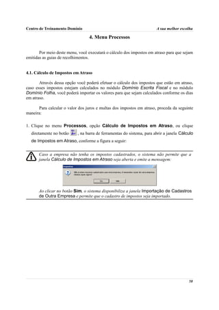 Centro de Treinamento Domínio                                          A sua melhor escolha

                                  4. Menu Processos

       Por meio deste menu, você executará o cálculo dos impostos em atraso para que sejam
emitidas as guias de recolhimentos.


4.1. Cálculo de Impostos em Atraso

       Através dessa opção você poderá efetuar o cálculo dos impostos que estão em atraso,
caso esses impostos estejam calculados no módulo Domínio Escrita Fiscal e no módulo
Domínio Folha, você poderá importar os valores para que sejam calculados conforme os dias
em atraso.

      Para calcular o valor dos juros e multas dos impostos em atraso, proceda da seguinte
maneira:

1. Clique no menu Processos, opção Cálculo de Impostos em Atraso, ou clique
  diretamente no botão     , na barra de ferramentas do sistema, para abrir a janela Cálculo
  de Impostos em Atraso, conforme a figura a seguir:


      Caso a empresa não tenha os impostos cadastrados, o sistema não permite que a
      janela Cálculo de Impostos em Atraso seja aberta e emite a mensagem:




      Ao clicar no botão Sim, o sistema disponibiliza a janela Importação de Cadastros
      de Outra Empresa e permite que o cadastro de impostos seja importado.




                                                                                         58
 