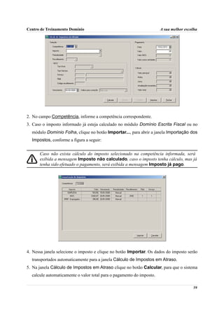 Centro de Treinamento Domínio                                          A sua melhor escolha




2. No campo Competência, informe a competência correspondente.
3. Caso o imposto informado já esteja calculado no módulo Domínio Escrita Fiscal ou no
  módulo Domínio Folha, clique no botão Importar..., para abrir a janela Importação dos
  Impostos, conforme a figura a seguir:


      Caso não exista cálculo do imposto selecionado na competência informada, será
      exibida a mensagem Imposto não calculado, caso o imposto tenha cálculo, mas já
      tenha sido efetuado o pagamento, será exibida a mensagem Imposto já pago.




4. Nessa janela selecione o imposto e clique no botão Importar. Os dados do imposto serão
  transportados automaticamente para a janela Cálculo de Impostos em Atraso.
5. Na janela Cálculo de Impostos em Atraso clique no botão Calcular, para que o sistema
  calcule automaticamente o valor total para o pagamento do imposto.

                                                                                        59
 