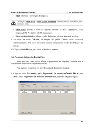 Centro de Treinamento Domínio                                            A sua melhor escolha
  •   Valor, informe o valor origem do imposto;


       Os campos Valor INSS e Valor outras entidades somente estarão habilitados para
       o imposto INSS.


  •   Valor INSS, informe o valor do imposto referente ao INSS Empregados, INSS
      Empresa, INSS Pró-Labore e INSS Autônomos;
  •   Valor outras entidades, informe o valor do imposto referente à parte de terceiros.
9. Ao clicar no botão Calcular, os campos do quadro Cálculo serão calculados
  automaticamente. Para isso é necessário cadastrar corretamente o valor dos Índices e da
  SELIC.
10.Clique no botão Gravar, para salvar o cálculo do imposto.



4.2. Pagamento de impostos-Escrita Fiscal

       Nesse processo, você poderá efetuar o pagamento dos impostos, gerando para a
contabilidade o seu devido lançamento contábil.

       Para efetuar o pagamento dos impostos, proceda da seguinte maneira:

1. Clique no menu Processos, opção Pagamento de impostos-Escrita Fiscal, para
  abrir a janela Pagamento de impostos-Escrita Fiscal, conforme a figura a seguir:




                                                                                           61
 
