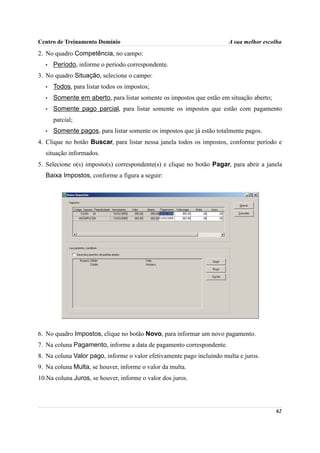Centro de Treinamento Domínio                                          A sua melhor escolha
2. No quadro Competência, no campo:
  •   Período, informe o período correspondente.
3. No quadro Situação, selecione o campo:
  •   Todos, para listar todos os impostos;
  •   Somente em aberto, para listar somente os impostos que estão em situação aberto;
  •   Somente pago parcial, para listar somente os impostos que estão com pagamento
      parcial;
  •   Somente pagos, para listar somente os impostos que já estão totalmente pagos.
4. Clique no botão Buscar, para listar nessa janela todos os impostos, conforme período e
  situação informados.
5. Selecione o(s) imposto(s) correspondente(s) e clique no botão Pagar, para abrir a janela
  Baixa Impostos, conforme a figura a seguir:




6. No quadro Impostos, clique no botão Novo, para informar um novo pagamento.
7. Na coluna Pagamento, informe a data de pagamento correspondente.
8. Na coluna Valor pago, informe o valor efetivamente pago incluindo multa e juros.
9. Na coluna Multa, se houver, informe o valor da multa.
10.Na coluna Juros, se houver, informe o valor dos juros.




                                                                                         62
 