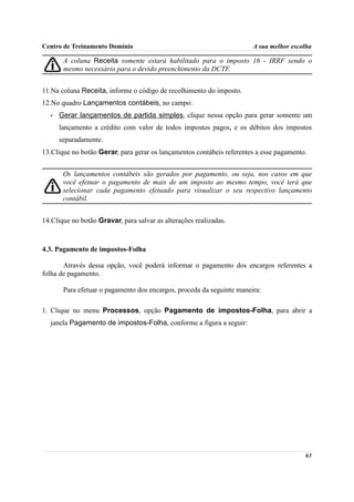 Centro de Treinamento Domínio                                          A sua melhor escolha

       A coluna Receita somente estará habilitado para o imposto 16 - IRRF sendo o
       mesmo necessário para o devido preenchimento da DCTF.


11.Na coluna Receita, informe o código de recolhimento do imposto.
12.No quadro Lançamentos contábeis, no campo:
  •   Gerar lançamentos de partida simples, clique nessa opção para gerar somente um
      lançamento a crédito com valor de todos impostos pagos, e os débitos dos impostos
      separadamente.
13.Clique no botão Gerar, para gerar os lançamentos contábeis referentes a esse pagamento.


       Os lançamentos contábeis são gerados por pagamento, ou seja, nos casos em que
       você efetuar o pagamento de mais de um imposto ao mesmo tempo, você terá que
       selecionar cada pagamento efetuado para visualizar o seu respectivo lançamento
       contábil.


14.Clique no botão Gravar, para salvar as alterações realizadas.



4.3. Pagamento de impostos-Folha

       Através dessa opção, você poderá informar o pagamento dos encargos referentes a
folha de pagamento.

       Para efetuar o pagamento dos encargos, proceda da seguinte maneira:

1. Clique no menu Processos, opção Pagamento de impostos-Folha, para abrir a
  janela Pagamento de impostos-Folha, conforme a figura a seguir:




                                                                                         63
 
