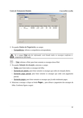 Centro de Treinamento Domínio                                                    A sua melhor escolha




2. No quadro Dados do Pagamento, no campo:
  •   Competência, informe a competência correspondente;


          Se o campo Filial não for informado, será listado todos os encargos conforme a
          competência informada.


      •    Filial, informe a filial, para listar somente os encargos dessa filial.
3. No quadro Seleção de situação, selecione o campo:
  •   Todos, para listar todos os encargos da folha;
  •   Somente em aberto, para listar somente os encargos que estão em situação aberto;
  •   Somente pago parcial, para listar somente os encargos que estão com pagamento
      parcial;
  •   Somente pagos, para listar somente os encargos que já estão totalmente pagos.
4. Selecione o encargo e clique no botão Pagar.... para efetuar o pagamento dos encargos da
  folha. Conforme figura a seguir:




                                                                                                  64
 