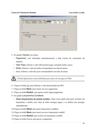 Centro de Treinamento Domínio                                                A sua melhor escolha




5. No quadro Imposto, na coluna:
  •   Pagamento, será informado automaticamente a data correta do vencimento do
      imposto;
  •   Valor Pago, informe o valor efetivamente pago, incluindo multa e juros;
  •   Multa, informe o valor da multa correspondente aos dias de atraso;
  •   Juros, informe o valor dos juros correspondentes aos dias de atraso.


       O botão       somente estará habilitado para tipos de encargos de INSS.


6. Clique no botão      , para informar o valor discriminado da GPS.
7. Clique no botão Novo, para incluir um novo pagamento.
8. Clique no botão Excluir, caso queira excluir algum pagamento.
9. No quadro Lançamentos Contábeis:
  •   Gerar lançamentos de partida simples, clique nessa opção para gerar somente um
      lançamento a crédito com valor de todos encargos pagos, e os débitos dos encargos
      separadamente.
10.Clique no botão Gerar, para gerar lançamentos contábeis.
11.Clique no botão Novo, para inserir um novo lançamento contábil.
12.Clique no botão Excluir, para excluir um lançamento contábil.
13.Clique no botão Gravar, para gravar o pagamento.

                                                                                              65
 
