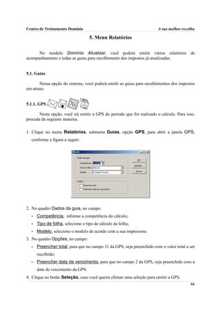 Centro de Treinamento Domínio                                          A sua melhor escolha

                                   5. Menu Relatórios

      No módulo Domínio Atualizar, você poderá emitir vários relatórios de
acompanhamento e todas as guias para recolhimento dos impostos já atualizadas.


5.1. Guias

       Nessa opção do sistema, você poderá emitir as guias para recolhimentos dos impostos
em atraso.


5.1.1. GPS

       Nesta opção, você irá emitir a GPS do período que foi realizado o cálculo. Para isso,
proceda da seguinte maneira.

1. Clique no menu Relatórios, submenu Guias, opção GPS, para abrir a janela GPS,
  conforme a figura a seguir:




2. No quadro Dados da guia, no campo:
  •   Competência, informe a competência do cálculo;
  •   Tipo de folha, selecione o tipo de cálculo da folha;
  •   Modelo, selecione o modelo de acordo com a sua impressora.
3. No quadro Opções, no campo:
  •   Preencher total, para que no campo 11 da GPS, seja preenchido com o valor total a ser
      recolhido;
  •   Preencher data de vencimento, para que no campo 2 da GPS, seja preenchido com a
      data de vencimento da GPS.
4. Clique no botão Seleção, caso você queira efetuar uma seleção para emitir a GPS.
                                                                                         66
 