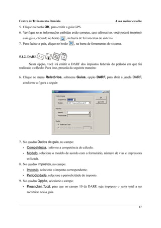 Centro de Treinamento Domínio                                               A sua melhor escolha

5. Clique no botão OK, para emitir a guia GPS.
6. Verifique se as informações exibidas estão corretas, caso afirmativo, você poderá imprimir
  essa guia, clicando no botão      , na barra de ferramentas do sistema.
7. Para fechar a guia, clique no botão    , na barra de ferramentas do sistema.



5.1.2. DARF

        Nesta opção, você irá emitir o DARF dos impostos federais do período em que foi
realizado o cálculo. Para isso, proceda da seguinte maneira:

6. Clique no menu Relatórios, submenu Guias, opção DARF, para abrir a janela DARF,
  conforme a figura a seguir:




7. No quadro Dados da guia, no campo:
   •   Competência, informe a competência do cálculo;
   •   Modelo, selecione o modelo de acordo com o formulário, número de vias e impressora
       utilizada.
8. No quadro Impostos, no campo:
   •   Imposto, selecione o imposto correspondente;
   •   Periodicidade, selecione a periodicidade do imposto.
9. No quadro Opção, selecione o campo:
   •   Preencher Total, para que no campo 10 da DARF, seja impresso o valor total a ser
       recolhido nessa guia.



                                                                                             67
 