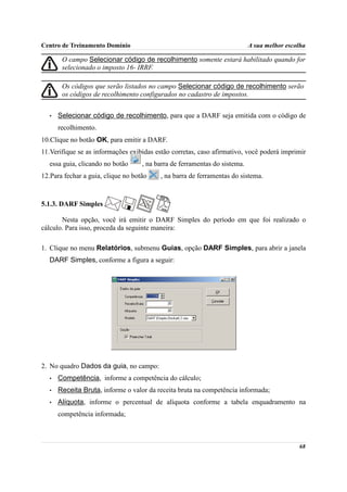 Centro de Treinamento Domínio                                               A sua melhor escolha

        O campo Selecionar código de recolhimento somente estará habilitado quando for
        selecionado o imposto 16- IRRF.

        Os códigos que serão listados no campo Selecionar código de recolhimento serão
        os códigos de recolhimento configurados no cadastro de impostos.


   •   Selecionar código de recolhimento, para que a DARF seja emitida com o código de
       recolhimento.
10.Clique no botão OK, para emitir a DARF.
11.Verifique se as informações exibidas estão corretas, caso afirmativo, você poderá imprimir
  essa guia, clicando no botão      , na barra de ferramentas do sistema.
12.Para fechar a guia, clique no botão    , na barra de ferramentas do sistema.



5.1.3. DARF Simples

       Nesta opção, você irá emitir o DARF Simples do período em que foi realizado o
cálculo. Para isso, proceda da seguinte maneira:

1. Clique no menu Relatórios, submenu Guias, opção DARF Simples, para abrir a janela
  DARF Simples, conforme a figura a seguir:




2. No quadro Dados da guia, no campo:
   •   Competência, informe a competência do cálculo;
   •   Receita Bruta, informe o valor da receita bruta na competência informada;
   •   Alíquota, informe o percentual de alíquota conforme a tabela enquadramento na
       competência informada;



                                                                                             68
 