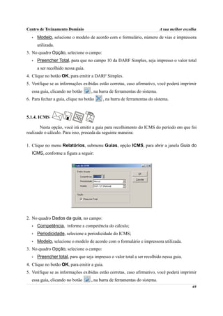 Centro de Treinamento Domínio                                                A sua melhor escolha
   •   Modelo, selecione o modelo de acordo com o formulário, número de vias e impressora
       utilizada.
3. No quadro Opção, selecione o campo:
   •   Preencher Total, para que no campo 10 da DARF Simples, seja impresso o valor total
       a ser recolhido nessa guia.
4. Clique no botão OK, para emitir a DARF Simples.
5. Verifique se as informações exibidas estão corretas, caso afirmativo, você poderá imprimir
  essa guia, clicando no botão       , na barra de ferramentas do sistema.
6. Para fechar a guia, clique no botão     , na barra de ferramentas do sistema.



5.1.4. ICMS

        Nesta opção, você irá emitir a guia para recolhimento do ICMS do período em que foi
realizado o cálculo. Para isso, proceda da seguinte maneira:

1. Clique no menu Relatórios, submenu Guias, opção ICMS, para abrir a janela Guia do
  ICMS, conforme a figura a seguir:




2. No quadro Dados da guia, no campo:
   •   Competência, informe a competência do cálculo;
   •   Periodicidade, selecione a periodicidade do ICMS;
   •   Modelo, selecione o modelo de acordo com o formulário e impressora utilizada.
3. No quadro Opção, selecione o campo:
   •   Preencher total, para que seja impresso o valor total a ser recolhido nessa guia.
4. Clique no botão OK, para emitir a guia.
5. Verifique se as informações exibidas estão corretas, caso afirmativo, você poderá imprimir
  essa guia, clicando no botão       , na barra de ferramentas do sistema.
                                                                                              69
 