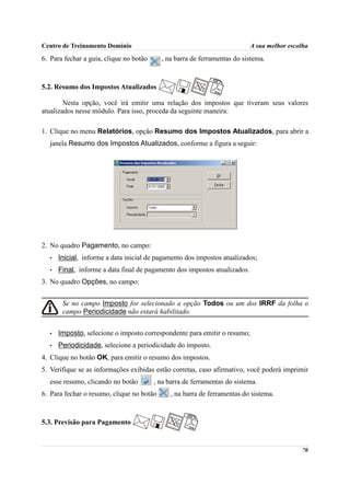 Centro de Treinamento Domínio                                              A sua melhor escolha
6. Para fechar a guia, clique no botão     , na barra de ferramentas do sistema.



5.2. Resumo dos Impostos Atualizados

        Nesta opção, você irá emitir uma relação dos impostos que tiveram seus valores
atualizados nesse módulo. Para isso, proceda da seguinte maneira:

1. Clique no menu Relatórios, opção Resumo dos Impostos Atualizados, para abrir a
  janela Resumo dos Impostos Atualizados, conforme a figura a seguir:




2. No quadro Pagamento, no campo:
  •   Inicial, informe a data inicial de pagamento dos impostos atualizados;
  •   Final, informe a data final de pagamento dos impostos atualizados.
3. No quadro Opções, no campo:


       Se no campo Imposto for selecionado a opção Todos ou um dos IRRF da folha o
       campo Periodicidade não estará habilitado.


  •   Imposto, selecione o imposto correspondente para emitir o resumo;
  •   Periodicidade, selecione a periodicidade do imposto.
4. Clique no botão OK, para emitir o resumo dos impostos.
5. Verifique se as informações exibidas estão corretas, caso afirmativo, você poderá imprimir
  esse resumo, clicando no botão         , na barra de ferramentas do sistema.
6. Para fechar o resumo, clique no botão       , na barra de ferramentas do sistema.



5.3. Previsão para Pagamento


                                                                                            70
 