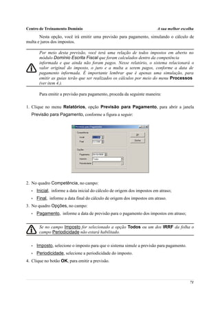 Centro de Treinamento Domínio                                             A sua melhor escolha
       Nesta opção, você irá emitir uma previsão para pagamento, simulando o cálculo de
multa e juros dos impostos.

       Por meio desta previsão, você terá uma relação de todos impostos em aberto no
       módulo Domínio Escrita Fiscal que foram calculados dentro da competência
       informada e que ainda não foram pagos. Nesse relatório, o sistema relacionará o
       valor original do imposto, o juro e a multa a serem pagos, conforme a data de
       pagamento informada. É importante lembrar que é apenas uma simulação, para
       emitir as guias terão que ser realizados os cálculos por meio do menu Processos
       (ver item 4.).

       Para emitir a previsão para pagamento, proceda da seguinte maneira:

1. Clique no menu Relatórios, opção Previsão para Pagamento, para abrir a janela
  Previsão para Pagamento, conforme a figura a seguir:




2. No quadro Competência, no campo:
  •   Inicial, informe a data inicial do cálculo de origem dos impostos em atraso;
  •   Final, informe a data final do cálculo de origem dos impostos em atraso.
3. No quadro Opções, no campo:
  •   Pagamento, informe a data de previsão para o pagamento dos impostos em atraso;


       Se no campo Imposto for selecionado a opção Todos ou um dos IRRF da folha o
       campo Periodicidade não estará habilitado.


  •   Imposto, selecione o imposto para que o sistema simule a previsão para pagamento.
  •   Periodicidade, selecione a periodicidade do imposto.
4. Clique no botão OK, para emitir a previsão.



                                                                                           71
 
