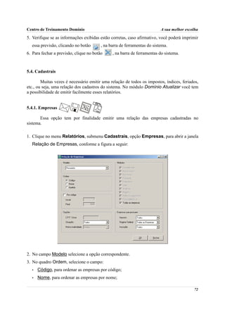 Centro de Treinamento Domínio                                             A sua melhor escolha
5. Verifique se as informações exibidas estão corretas, caso afirmativo, você poderá imprimir
  essa previsão, clicando no botão       , na barra de ferramentas do sistema.
6. Para fechar a previsão, clique no botão     , na barra de ferramentas do sistema.



5.4. Cadastrais

        Muitas vezes é necessário emitir uma relação de todos os impostos, índices, feriados,
etc., ou seja, uma relação dos cadastros do sistema. No módulo Domínio Atualizar você tem
a possibilidade de emitir facilmente esses relatórios.


5.4.1. Empresas

       Essa opção tem por finalidade emitir uma relação das empresas cadastradas no
sistema.

1. Clique no menu Relatórios, submenu Cadastrais, opção Empresas, para abrir a janela
  Relação de Empresas, conforme a figura a seguir:




2. No campo Modelo selecione a opção correspondente.
3. No quadro Ordem, selecione o campo:
   •   Código, para ordenar as empresas por código;
   •   Nome, para ordenar as empresas por nome;

                                                                                           72
 