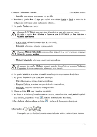 Centro de Treinamento Domínio                                              A sua melhor escolha
   •   Apelido, para ordenar as empresas por apelido.
4. Selecione o quadro Por código, para definir nos campos Inicial e Final, o intervalo de
   códigos das empresas a serem incluídas no relatório.
5. No quadro Opções, no campo:


        O campo C.P.F Sócio somente estará disponível se você selecionar no campo
        Modelo, a opção Por Sócios - Quebra por CPF/CNPJ ou Por Sócios -
        Quebra por Nome.


   •   C.P.F Sócio, informe o número do C.P.F. do sócio;
   •   Situação, selecione a situação correspondente;


        O campo Motivo inatividade somente estará disponível se você selecionar no campo
        Situação, a opção Inativo.


   •   Motivo inatividade, selecione o motivo correspondente.


        Os campos do quadro Módulos somente estarão disponíveis se o campo Todas as
        Empresas desse mesmo quadro, não estiver selecionado.


6. No quadro Módulos, selecione os módulos usados pelas empresas que deseja listar.
7. No quadro Empresas que possuem, no campo:
   •   Imposto, selecione o imposto correspondente;
   •   Regime Federal, selecione o regime federal correspondente;
   •   Inscrição, selecione a inscrição correspondente.
8. Clique no botão OK, para visualizar o relatório.
9. Verifique se as informações exibidas estão corretas, caso afirmativo, você poderá imprimir
   esse relatório, clicando no botão     , na barra de ferramentas do sistema.
10.Para fechar o relatório, clique no botão     , na barra de ferramentas do sistema.



5.4.2. Índices

        Essa opção tem por finalidade emitir uma relação dos índices cadastrados no sistema.




                                                                                            73
 