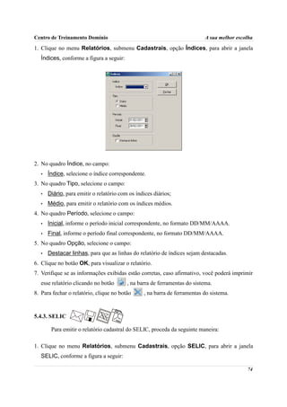 Centro de Treinamento Domínio                                               A sua melhor escolha

1. Clique no menu Relatórios, submenu Cadastrais, opção Índices, para abrir a janela
   Índices, conforme a figura a seguir:




2. No quadro Índice, no campo:
   •   Índice, selecione o índice correspondente.
3. No quadro Tipo, selecione o campo:
   •   Diário, para emitir o relatório com os índices diários;
   •   Médio, para emitir o relatório com os índices médios.
4. No quadro Período, selecione o campo:
   •   Inicial, informe o período inicial correspondente, no formato DD/MM/AAAA.
   •   Final, informe o período final correspondente, no formato DD/MM/AAAA.
5. No quadro Opção, selecione o campo:
   •   Destacar linhas, para que as linhas do relatório de índices sejam destacadas.
6. Clique no botão OK, para visualizar o relatório.
7. Verifique se as informações exibidas estão corretas, caso afirmativo, você poderá imprimir
   esse relatório clicando no botão       , na barra de ferramentas do sistema.
8. Para fechar o relatório, clique no botão      , na barra de ferramentas do sistema.



5.4.3. SELIC

        Para emitir o relatório cadastral do SELIC, proceda da seguinte maneira:

1. Clique no menu Relatórios, submenu Cadastrais, opção SELIC, para abrir a janela
   SELIC, conforme a figura a seguir:

                                                                                             74
 