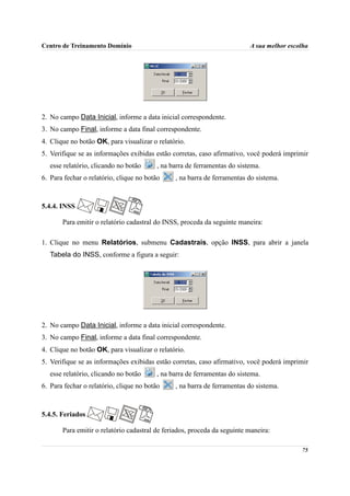 Centro de Treinamento Domínio                                             A sua melhor escolha




2. No campo Data Inicial, informe a data inicial correspondente.
3. No campo Final, informe a data final correspondente.
4. Clique no botão OK, para visualizar o relatório.
5. Verifique se as informações exibidas estão corretas, caso afirmativo, você poderá imprimir
   esse relatório, clicando no botão     , na barra de ferramentas do sistema.
6. Para fechar o relatório, clique no botão    , na barra de ferramentas do sistema.



5.4.4. INSS

       Para emitir o relatório cadastral do INSS, proceda da seguinte maneira:

1. Clique no menu Relatórios, submenu Cadastrais, opção INSS, para abrir a janela
   Tabela do INSS, conforme a figura a seguir:




2. No campo Data Inicial, informe a data inicial correspondente.
3. No campo Final, informe a data final correspondente.
4. Clique no botão OK, para visualizar o relatório.
5. Verifique se as informações exibidas estão corretas, caso afirmativo, você poderá imprimir
   esse relatório, clicando no botão     , na barra de ferramentas do sistema.
6. Para fechar o relatório, clique no botão    , na barra de ferramentas do sistema.



5.4.5. Feriados

       Para emitir o relatório cadastral de feriados, proceda da seguinte maneira:

                                                                                           75
 