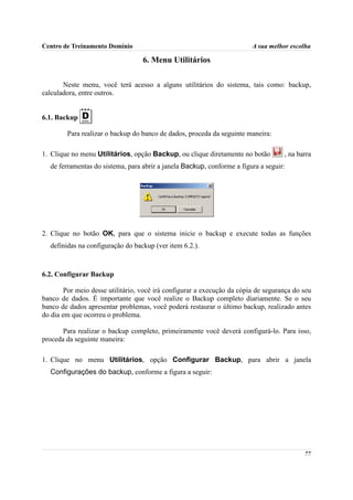 Centro de Treinamento Domínio                                            A sua melhor escolha

                                   6. Menu Utilitários

       Neste menu, você terá acesso a alguns utilitários do sistema, tais como: backup,
calculadora, entre outros.


6.1. Backup

        Para realizar o backup do banco de dados, proceda da seguinte maneira:

1. Clique no menu Utilitários, opção Backup, ou clique diretamente no botão         , na barra
  de ferramentas do sistema, para abrir a janela Backup, conforme a figura a seguir:




2. Clique no botão OK, para que o sistema inicie o backup e execute todas as funções
  definidas na configuração do backup (ver item 6.2.).



6.2. Configurar Backup

        Por meio desse utilitário, você irá configurar a execução da cópia de segurança do seu
banco de dados. É importante que você realize o Backup completo diariamente. Se o seu
banco de dados apresentar problemas, você poderá restaurar o último backup, realizado antes
do dia em que ocorreu o problema.

       Para realizar o backup completo, primeiramente você deverá configurá-lo. Para isso,
proceda da seguinte maneira:

1. Clique no menu Utilitários, opção Configurar Backup, para abrir a janela
  Configurações do backup, conforme a figura a seguir:




                                                                                           77
 