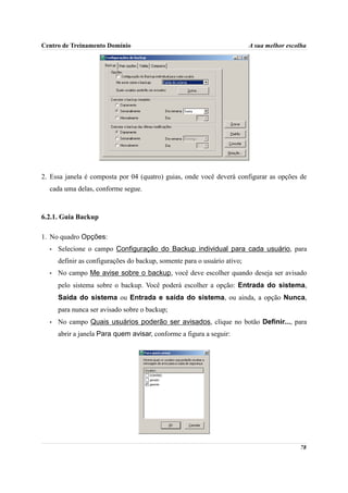 Centro de Treinamento Domínio                                             A sua melhor escolha




2. Essa janela é composta por 04 (quatro) guias, onde você deverá configurar as opções de
  cada uma delas, conforme segue.



6.2.1. Guia Backup

1. No quadro Opções:
  •   Selecione o campo Configuração do Backup individual para cada usuário, para
      definir as configurações do backup, somente para o usuário ativo;
  •   No campo Me avise sobre o backup, você deve escolher quando deseja ser avisado
      pelo sistema sobre o backup. Você poderá escolher a opção: Entrada do sistema,
      Saída do sistema ou Entrada e saída do sistema, ou ainda, a opção Nunca,
      para nunca ser avisado sobre o backup;
  •   No campo Quais usuários poderão ser avisados, clique no botão Definir..., para
      abrir a janela Para quem avisar, conforme a figura a seguir:




                                                                                           78
 