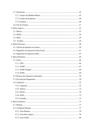 2.7. Permissões.....................................................................................................................45
        2.7.1. Grupos de Módulos/Menus ...................................................................................45
        2.7.2. Grupos de Empresas..............................................................................................46
        2.7.3.Usuários..................................................................................................................48
    2.8. Sair do Sistema..............................................................................................................51
3. Menu Arquivo.......................................................................................................................53
    3.1. Índices............................................................................................................................53
    3.2. SELIC............................................................................................................................54
    3.3. INSS..............................................................................................................................55
    3.4. Feriados........................................................................................................................56
4. Menu Processos.....................................................................................................................58
    4.1. Cálculo de Impostos em Atraso.....................................................................................58
    4.2. Pagamento de impostos-Escrita Fiscal..........................................................................61
    4.3. Pagamento de impostos-Folha.......................................................................................63
5. Menu Relatórios....................................................................................................................66
    5.1. Guias..............................................................................................................................66
        5.1.1. GPS........................................................................................................................66
        5.1.2. DARF.....................................................................................................................67
        5.1.3. DARF Simples.......................................................................................................68
        5.1.4. ICMS......................................................................................................................69
    5.2. Resumo dos Impostos Atualizados................................................................................70
    5.3. Previsão para Pagamento...............................................................................................70
    5.4. Cadastrais......................................................................................................................72
        5.4.1. Empresas................................................................................................................72
        5.4.2. Índices....................................................................................................................73
        5.4.3. SELIC....................................................................................................................74
        5.4.4. INSS.......................................................................................................................75
        5.4.5. Feriados..................................................................................................................75
6. Menu Utilitários....................................................................................................................77
    6.1. Backup...........................................................................................................................77
    6.2. Configurar Backup........................................................................................................77
        6.2.1. Guia Backup..........................................................................................................78
        6.2.2. Guia Mais opções..................................................................................................79
        6.2.3. Guia Valida............................................................................................................80
 