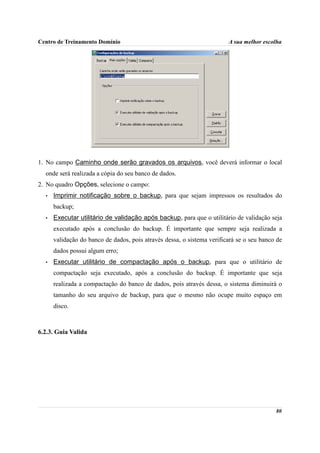 Centro de Treinamento Domínio                                           A sua melhor escolha




1. No campo Caminho onde serão gravados os arquivos, você deverá informar o local
  onde será realizada a cópia do seu banco de dados.
2. No quadro Opções, selecione o campo:
  •   Imprimir notificação sobre o backup, para que sejam impressos os resultados do
      backup;
  •   Executar utilitário de validação após backup, para que o utilitário de validação seja
      executado após a conclusão do backup. É importante que sempre seja realizada a
      validação do banco de dados, pois através dessa, o sistema verificará se o seu banco de
      dados possui algum erro;
  •   Executar utilitário de compactação após o backup, para que o utilitário de
      compactação seja executado, após a conclusão do backup. É importante que seja
      realizada a compactação do banco de dados, pois através dessa, o sistema diminuirá o
      tamanho do seu arquivo de backup, para que o mesmo não ocupe muito espaço em
      disco.



6.2.3. Guia Valida




                                                                                          80
 